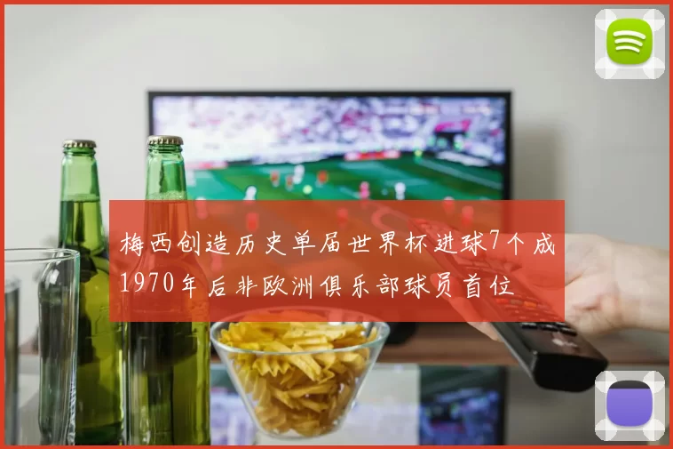 梅西创造历史单届世界杯进球7个成1970年后非欧洲俱乐部球员首位