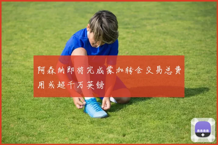 阿森纳即将完成蒙加转会交易总费用或超千万英镑