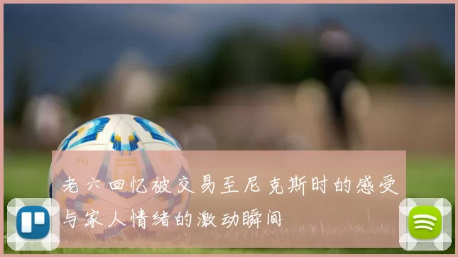 老六回忆被交易至尼克斯时的感受与家人情绪的激动瞬间