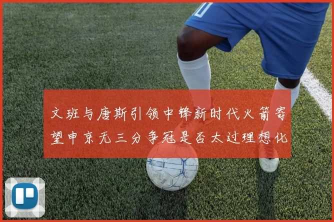 文班与唐斯引领中锋新时代火箭寄望申京无三分争冠是否太过理想化