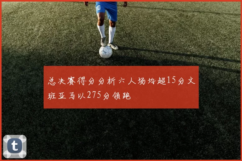 总决赛得分分析六人场均超15分文班亚马以275分领跑