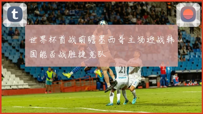 世界杯首战前瞻墨西哥主场迎战韩国能否战胜捷克队