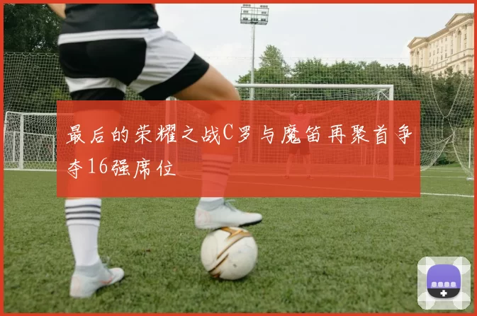 最后的荣耀之战C罗与魔笛再聚首争夺16强席位