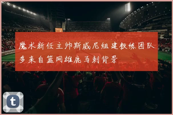 魔术新任主帅斯威尼组建教练团队多来自篮网雄鹿马刺背景
