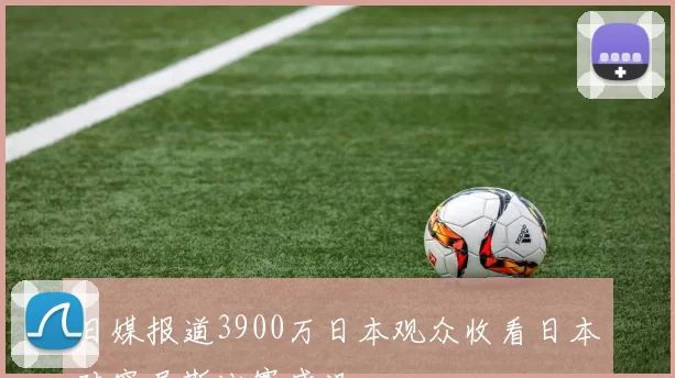 日媒报道3900万日本观众收看日本对突尼斯比赛盛况
