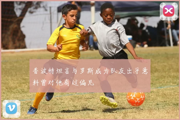香波特坦言与罗斯成为队友出乎意料曾对他有过偏见