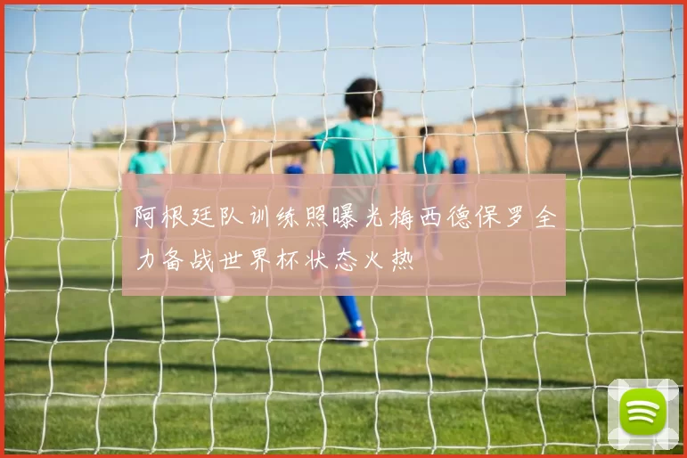 阿根廷队训练照曝光梅西德保罗全力备战世界杯状态火热
