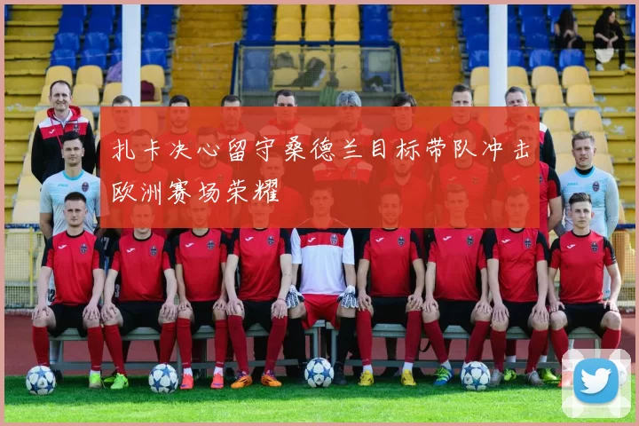 扎卡决心留守桑德兰目标带队冲击欧洲赛场荣耀