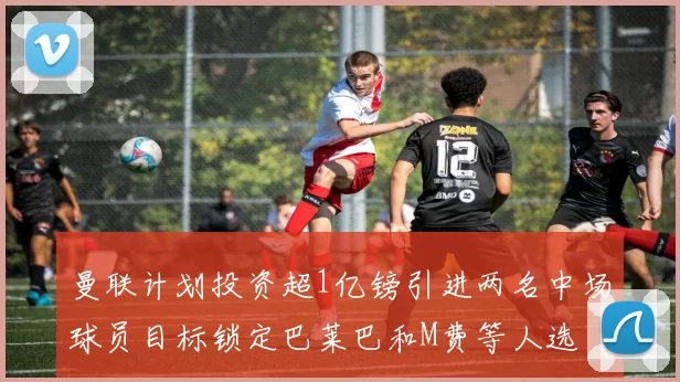 曼联计划投资超1亿镑引进两名中场球员目标锁定巴莱巴和M费等人选